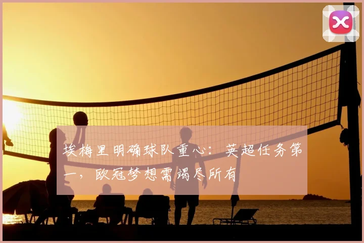埃梅里明确球队重心:英超任务第一,欧冠梦想需竭尽所有