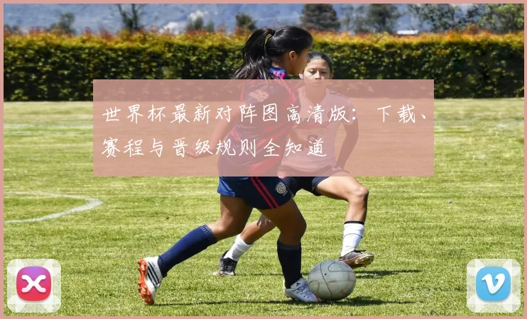 世界杯最新对阵图高清版：下载、赛程与晋级规则全知道