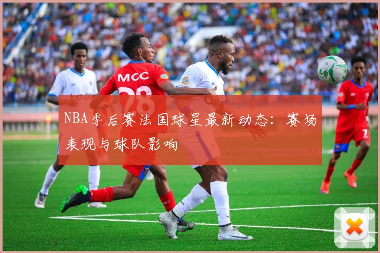 NBA季后赛法国球星最新动态：赛场表现与球队影响