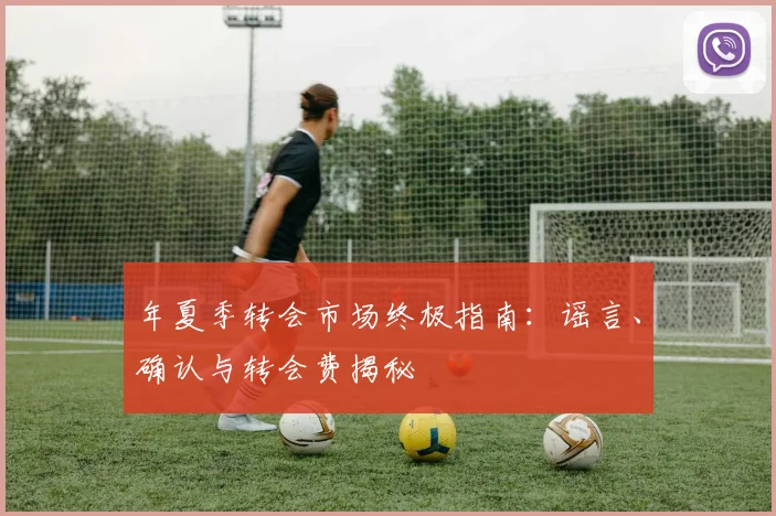 年夏季转会市场终极指南:谣言、确认与转会费揭秘