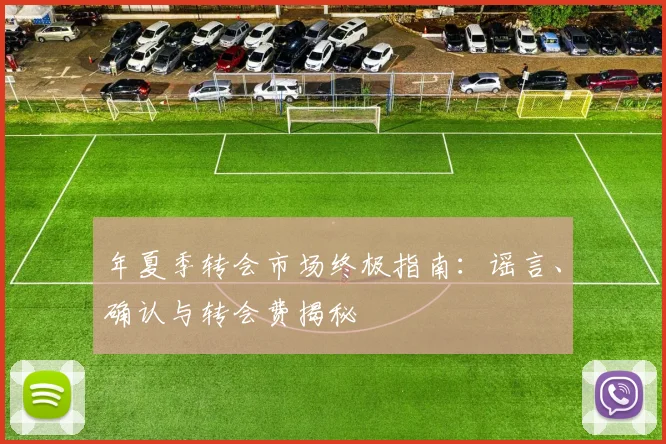 年夏季转会市场终极指南:谣言、确认与转会费揭秘