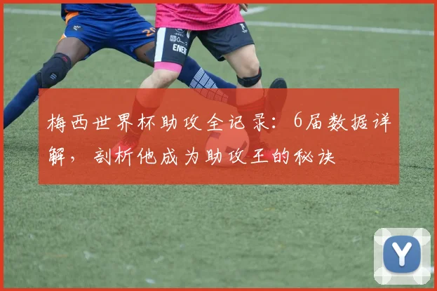 梅西世界杯助攻全记录:6届数据详解,剖析他成为助攻王的秘诀