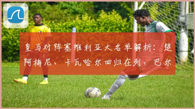 皇马对阵塞维利亚大名单解析：楚阿梅尼、卡瓦哈尔回归在列，巴尔韦德缺席原因引关注