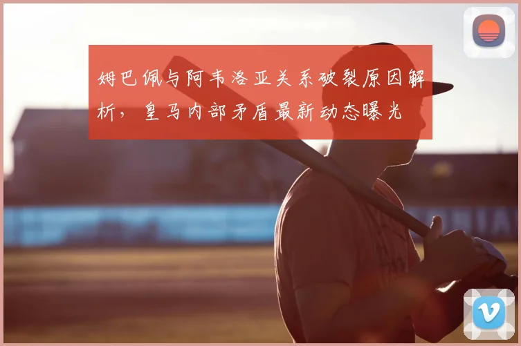 姆巴佩与阿韦洛亚关系破裂原因解析,皇马内部矛盾最新动态曝光