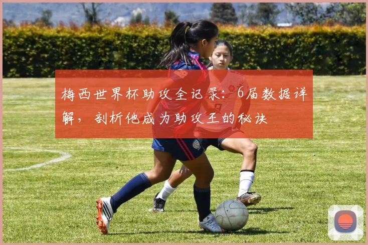 梅西世界杯助攻全记录:6届数据详解,剖析他成为助攻王的秘诀
