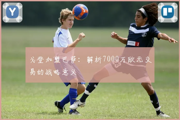戈登加盟巴萨：解析7000万欧元交易的战略意义